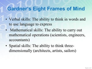 • Verbal skills: The ability to think in words and
to use language to express
• Mathematical skills: The ability to carry out
mathematical operations (scientists, engineers,
accountants)
• Spatial skills: The ability to think three-
dimensionally (architects, artists, sailors)
Gardner’s Eight Frames of Mind
 