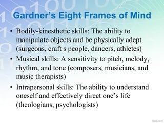 • Bodily-kinesthetic skills: The ability to
manipulate objects and be physically adept
(surgeons, craft s people, dancers, athletes)
• Musical skills: A sensitivity to pitch, melody,
rhythm, and tone (composers, musicians, and
music therapists)
• Intrapersonal skills: The ability to understand
oneself and effectively direct one’s life
(theologians, psychologists)
Gardner’s Eight Frames of Mind
 