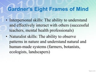 • Interpersonal skills: The ability to understand
and effectively interact with others (successful
teachers, mental health professionals)
• Naturalist skills: The ability to observe
patterns in nature and understand natural and
human-made systems (farmers, botanists,
ecologists, landscapers)
Gardner’s Eight Frames of Mind
 