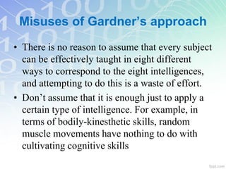 • There is no reason to assume that every subject
can be effectively taught in eight different
ways to correspond to the eight intelligences,
and attempting to do this is a waste of effort.
• Don’t assume that it is enough just to apply a
certain type of intelligence. For example, in
terms of bodily-kinesthetic skills, random
muscle movements have nothing to do with
cultivating cognitive skills
Misuses of Gardner’s approach
 