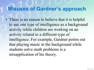 • There is no reason to believe that it is helpful
to use one type of intelligence as a background
activity while children are working on an
activity related to a different type of
intelligence. For example, Gardner points out
that playing music in the background while
students solve math problems is a
misapplication of his theory.
Misuses of Gardner’s approach
 