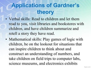 • Verbal skills: Read to children and let them
read to you, visit libraries and bookstores with
children, and have children summarize and
retell a story they have read.
• Mathematical skills: Play games of logic with
children, be on the lookout for situations that
can inspire children to think about and
construct an understanding of numbers, and
take children on field trips to computer labs,
science museums, and electronics exhibits
Applications of Gardner’s
theory
 