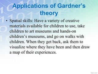 • Spatial skills: Have a variety of creative
materials available for children to use, take
children to art museums and hands-on
children’s museums, and go on walks with
children. When they get back, ask them to
visualize where they have been and then draw
a map of their experiences.
Applications of Gardner’s
theory
 