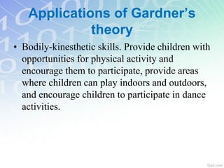 • Bodily-kinesthetic skills. Provide children with
opportunities for physical activity and
encourage them to participate, provide areas
where children can play indoors and outdoors,
and encourage children to participate in dance
activities.
Applications of Gardner’s
theory
 