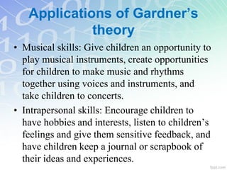 • Musical skills: Give children an opportunity to
play musical instruments, create opportunities
for children to make music and rhythms
together using voices and instruments, and
take children to concerts.
• Intrapersonal skills: Encourage children to
have hobbies and interests, listen to children’s
feelings and give them sensitive feedback, and
have children keep a journal or scrapbook of
their ideas and experiences.
Applications of Gardner’s
theory
 