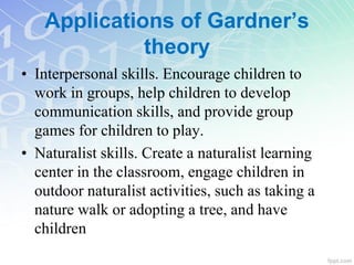 • Interpersonal skills. Encourage children to
work in groups, help children to develop
communication skills, and provide group
games for children to play.
• Naturalist skills. Create a naturalist learning
center in the classroom, engage children in
outdoor naturalist activities, such as taking a
nature walk or adopting a tree, and have
children
Applications of Gardner’s
theory
 