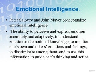 • Peter Salovey and John Mayer conceptualize
emotional Intelligence
• The ability to perceive and express emotion
accurately and adaptively, to understand
emotion and emotional knowledge, to monitor
one’s own and others’ emotions and feelings,
to discriminate among them, and to use this
information to guide one’s thinking and action.
Emotional Intelligence.
 