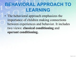 BEHAVIORAL APPROACH TO
LEARNING
• The behavioral approach emphasizes the
importance of children making connections
between experiences and behavior. It includes
two views: classical conditioning and
operant conditioning.
 