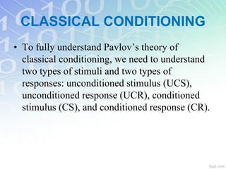 CLASSICAL CONDITIONING
• To fully understand Pavlov’s theory of
classical conditioning, we need to understand
two types of stimuli and two types of
responses: unconditioned stimulus (UCS),
unconditioned response (UCR), conditioned
stimulus (CS), and conditioned response (CR).
 