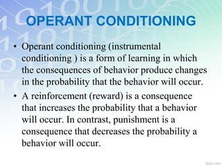 OPERANT CONDITIONING
• Operant conditioning (instrumental
conditioning ) is a form of learning in which
the consequences of behavior produce changes
in the probability that the behavior will occur.
• A reinforcement (reward) is a consequence
that increases the probability that a behavior
will occur. In contrast, punishment is a
consequence that decreases the probability a
behavior will occur.
 