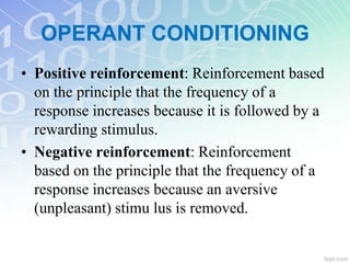 • Positive reinforcement: Reinforcement based
on the principle that the frequency of a
response increases because it is followed by a
rewarding stimulus.
• Negative reinforcement: Reinforcement
based on the principle that the frequency of a
response increases because an aversive
(unpleasant) stimu lus is removed.
OPERANT CONDITIONING
 
