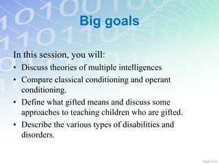 Big goals
In this session, you will:
• Discuss theories of multiple intelligences
• Compare classical conditioning and operant
conditioning.
• Define what gifted means and discuss some
approaches to teaching children who are gifted.
• Describe the various types of disabilities and
disorders.
 