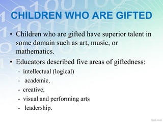 CHILDREN WHO ARE GIFTED
• Children who are gifted have superior talent in
some domain such as art, music, or
mathematics.
• Educators described five areas of giftedness:
- intellectual (logical)
- academic,
- creative,
- visual and performing arts
- leadership.
 