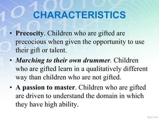CHARACTERISTICS
• Precocity. Children who are gifted are
precocious when given the opportunity to use
their gift or talent.
• Marching to their own drummer. Children
who are gifted learn in a qualitatively different
way than children who are not gifted.
• A passion to master. Children who are gifted
are driven to understand the domain in which
they have high ability.
 