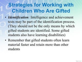 Strategies for Working with
Children Who Are Gifted
• Identification: Intelligence and achievement
tests may be part of the identification process.
(They should not be the only means by which
gifted students are identified. Some gifted
students also have learning disabilities)
• Remember that gifted students often learn
material faster and retain more than other
students
 