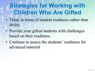 Strategies for Working with
Children Who Are Gifted
• Think in terms of student readiness rather than
ability
• Provide your gifted students with challenges
based on their readiness.
• Continue to assess the students’ readiness for
advanced material
 