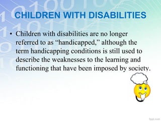 • Children with disabilities are no longer
referred to as “handicapped,” although the
term handicapping conditions is still used to
describe the weaknesses to the learning and
functioning that have been imposed by society.
CHILDREN WITH DISABILITIES
 