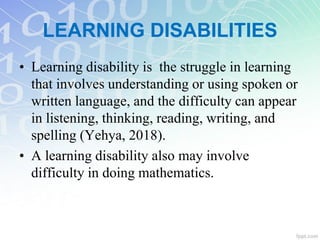 LEARNING DISABILITIES
• Learning disability is the struggle in learning
that involves understanding or using spoken or
written language, and the difficulty can appear
in listening, thinking, reading, writing, and
spelling (Yehya, 2018).
• A learning disability also may involve
difficulty in doing mathematics.
 