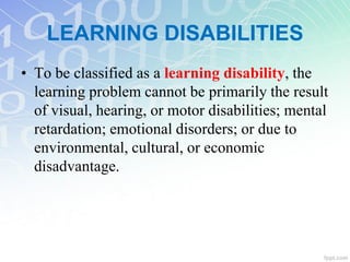 LEARNING DISABILITIES
• To be classified as a learning disability, the
learning problem cannot be primarily the result
of visual, hearing, or motor disabilities; mental
retardation; emotional disorders; or due to
environmental, cultural, or economic
disadvantage.
 