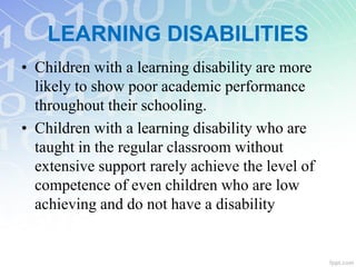 • Children with a learning disability are more
likely to show poor academic performance
throughout their schooling.
• Children with a learning disability who are
taught in the regular classroom without
extensive support rarely achieve the level of
competence of even children who are low
achieving and do not have a disability
LEARNING DISABILITIES
 