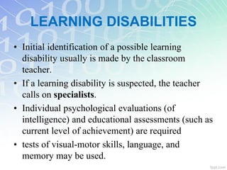 • Initial identification of a possible learning
disability usually is made by the classroom
teacher.
• If a learning disability is suspected, the teacher
calls on specialists.
• Individual psychological evaluations (of
intelligence) and educational assessments (such as
current level of achievement) are required
• tests of visual-motor skills, language, and
memory may be used.
LEARNING DISABILITIES
 