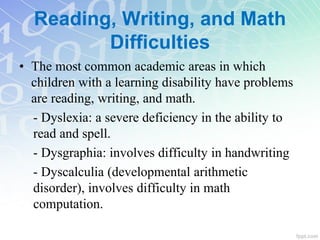 Reading, Writing, and Math
Difficulties
• The most common academic areas in which
children with a learning disability have problems
are reading, writing, and math.
- Dyslexia: a severe deficiency in the ability to
read and spell.
- Dysgraphia: involves difficulty in handwriting
- Dyscalculia (developmental arithmetic
disorder), involves difficulty in math
computation.
 