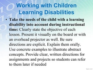 Working with Children
Learning Disabilities
• Take the needs of the child with a learning
disability into account during instructional
time: Clearly state the objective of each
lesson. Present it visually on the board or with
an overhead projector as well. Be sure
directions are explicit. Explain them orally.
Use concrete examples to illustrate abstract
concepts. Provide clear, written directions for
assignments and projects so students can refer
to them later if needed
 
