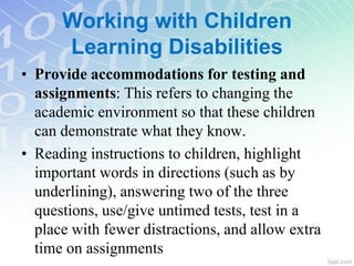 • Provide accommodations for testing and
assignments: This refers to changing the
academic environment so that these children
can demonstrate what they know.
• Reading instructions to children, highlight
important words in directions (such as by
underlining), answering two of the three
questions, use/give untimed tests, test in a
place with fewer distractions, and allow extra
time on assignments
Working with Children
Learning Disabilities
 