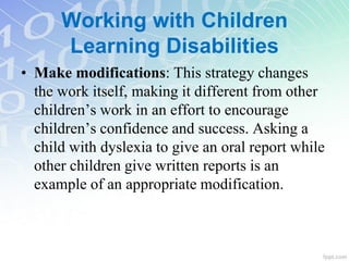 • Make modifications: This strategy changes
the work itself, making it different from other
children’s work in an effort to encourage
children’s confidence and success. Asking a
child with dyslexia to give an oral report while
other children give written reports is an
example of an appropriate modification.
Working with Children
Learning Disabilities
 