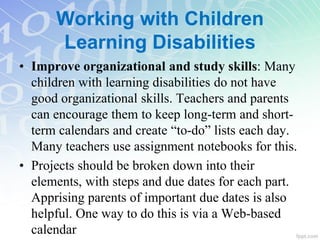 • Improve organizational and study skills: Many
children with learning disabilities do not have
good organizational skills. Teachers and parents
can encourage them to keep long-term and short-
term calendars and create “to-do” lists each day.
Many teachers use assignment notebooks for this.
• Projects should be broken down into their
elements, with steps and due dates for each part.
Apprising parents of important due dates is also
helpful. One way to do this is via a Web-based
calendar
Working with Children
Learning Disabilities
 