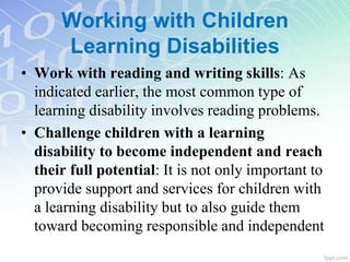 • Work with reading and writing skills: As
indicated earlier, the most common type of
learning disability involves reading problems.
• Challenge children with a learning
disability to become independent and reach
their full potential: It is not only important to
provide support and services for children with
a learning disability but to also guide them
toward becoming responsible and independent
Working with Children
Learning Disabilities
 