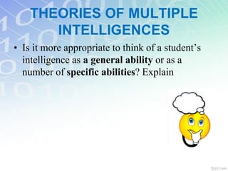 THEORIES OF MULTIPLE
INTELLIGENCES
• Is it more appropriate to think of a student’s
intelligence as a general ability or as a
number of specific abilities? Explain
 