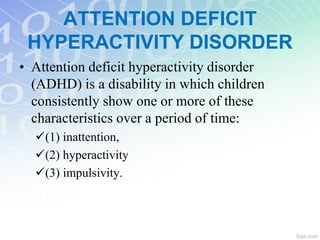 ATTENTION DEFICIT
HYPERACTIVITY DISORDER
• Attention deficit hyperactivity disorder
(ADHD) is a disability in which children
consistently show one or more of these
characteristics over a period of time:
(1) inattention,
(2) hyperactivity
(3) impulsivity.
 