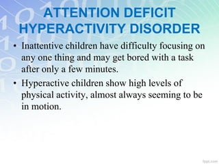 • Inattentive children have difficulty focusing on
any one thing and may get bored with a task
after only a few minutes.
• Hyperactive children show high levels of
physical activity, almost always seeming to be
in motion.
ATTENTION DEFICIT
HYPERACTIVITY DISORDER
 