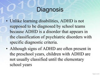 Diagnosis
• Unlike learning disabilities, ADHD is not
supposed to be diagnosed by school teams
because ADHD is a disorder that appears in
the classification of psychiatric disorders with
specific diagnostic criteria.
• Although signs of ADHD are often present in
the preschool years, children with ADHD are
not usually classified until the elementary
school years
 