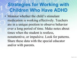 Strategies for Working with
Children Who Have ADHD
• Monitor whether the child’s stimulant
medication is working effectively. Teachers
are in a unique position to observe behavior
over a long period of time. Make notes about
times when the student is restless,
nonattentive, or impulsive. Look for patterns.
Share these data with the special educator
and/or with parents.
 