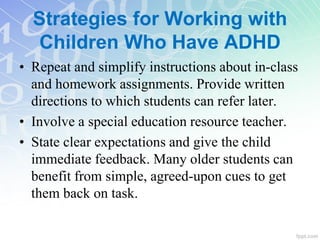 • Repeat and simplify instructions about in-class
and homework assignments. Provide written
directions to which students can refer later.
• Involve a special education resource teacher.
• State clear expectations and give the child
immediate feedback. Many older students can
benefit from simple, agreed-upon cues to get
them back on task.
Strategies for Working with
Children Who Have ADHD
 