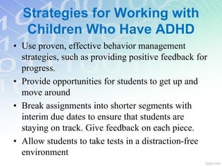 • Use proven, effective behavior management
strategies, such as providing positive feedback for
progress.
• Provide opportunities for students to get up and
move around
• Break assignments into shorter segments with
interim due dates to ensure that students are
staying on track. Give feedback on each piece.
• Allow students to take tests in a distraction-free
environment
Strategies for Working with
Children Who Have ADHD
 