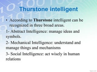 Thurstone intelligent
• According to Thurstone intelligent can be
recognized in three broad areas.
1- Abstract Intelligence: manage ideas and
symbols.
2- Mechanical Intelligence: understand and
manage things and mechanisms
3- Social Intelligence: act wisely in human
relations
 