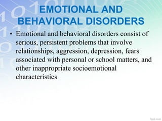 EMOTIONAL AND
BEHAVIORAL DISORDERS
• Emotional and behavioral disorders consist of
serious, persistent problems that involve
relationships, aggression, depression, fears
associated with personal or school matters, and
other inappropriate socioemotional
characteristics
 