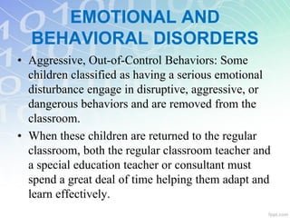 • Aggressive, Out-of-Control Behaviors: Some
children classified as having a serious emotional
disturbance engage in disruptive, aggressive, or
dangerous behaviors and are removed from the
classroom.
• When these children are returned to the regular
classroom, both the regular classroom teacher and
a special education teacher or consultant must
spend a great deal of time helping them adapt and
learn effectively.
EMOTIONAL AND
BEHAVIORAL DISORDERS
 