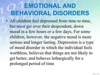 • All children feel depressed from time to time,
but most get over their despondent, down
mood in a few hours or a few days. For some
children, however, the negative mood is more
serious and longer lasting. Depression is a type
of mood disorder in which the individual feels
worthless, believes that things are not likely to
get better, and behaves lethargically for a
prolonged period of time
EMOTIONAL AND
BEHAVIORAL DISORDERS
 