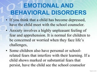 • If you think that a child has become depressed,
have the child meet with the school counselor.
• Anxiety involves a highly unpleasant feeling of
fear and apprehension. It is normal for children to
be concerned or worried when they face life’s
challenges,
• Some children also have personal or school-
related fears that interfere with their learning. If a
child shows marked or substantial fears that
persist, have the child see the school counselor
EMOTIONAL AND
BEHAVIORAL DISORDERS
 