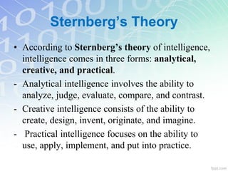 Sternberg’s Theory
• According to Sternberg’s theory of intelligence,
intelligence comes in three forms: analytical,
creative, and practical.
- Analytical intelligence involves the ability to
analyze, judge, evaluate, compare, and contrast.
- Creative intelligence consists of the ability to
create, design, invent, originate, and imagine.
- Practical intelligence focuses on the ability to
use, apply, implement, and put into practice.
 