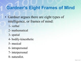 Gardner’s Eight Frames of Mind
• Gardner argues there are eight types of
intelligence, or frames of mind:
1- verbal
2- mathematical
3- spatial
4- bodily-kinesthetic
5- musical
6- intrapersonal
7- interpersonal
8- naturalist.
 