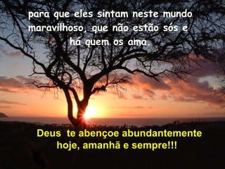 para que eles sintam neste mundo maravilhoso, que não estão sós e  há quem os ama. Deus  te abençoe abundantemente hoje, amanhã e sempre!!! 