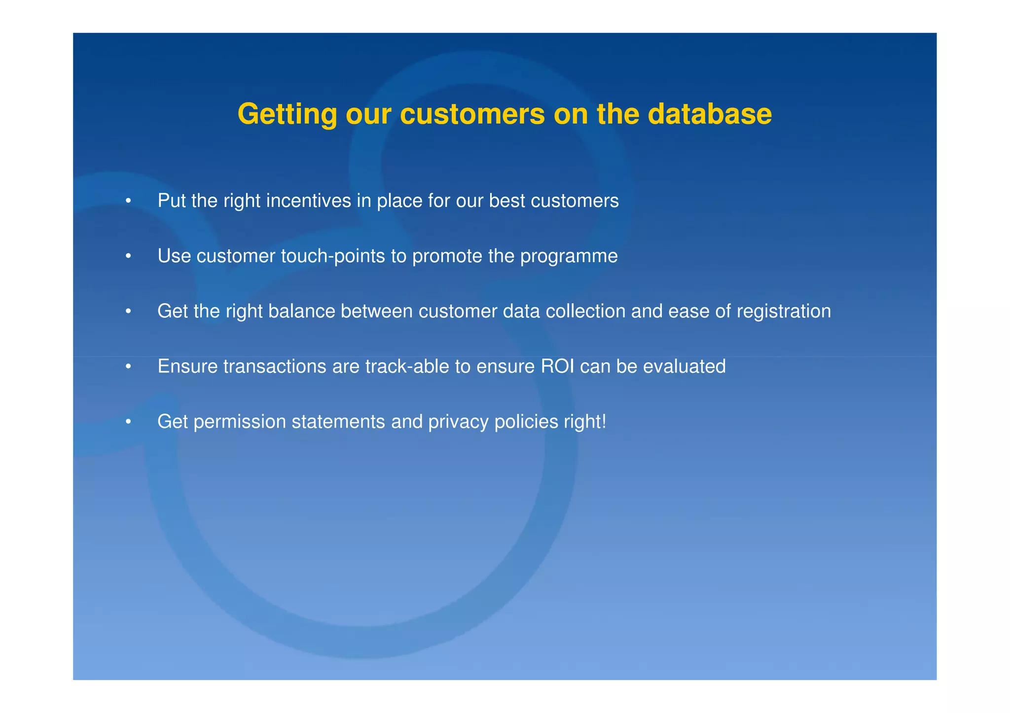 Getting our customers on the database

•   Put the right incentives in place for our best customers

•   Use customer touch-points to promote the programme

•   Get the right balance between customer data collection and ease of registration

•   Ensure transactions are track-able to ensure ROI can be evaluated

•   Get permission statements and privacy policies right!
 