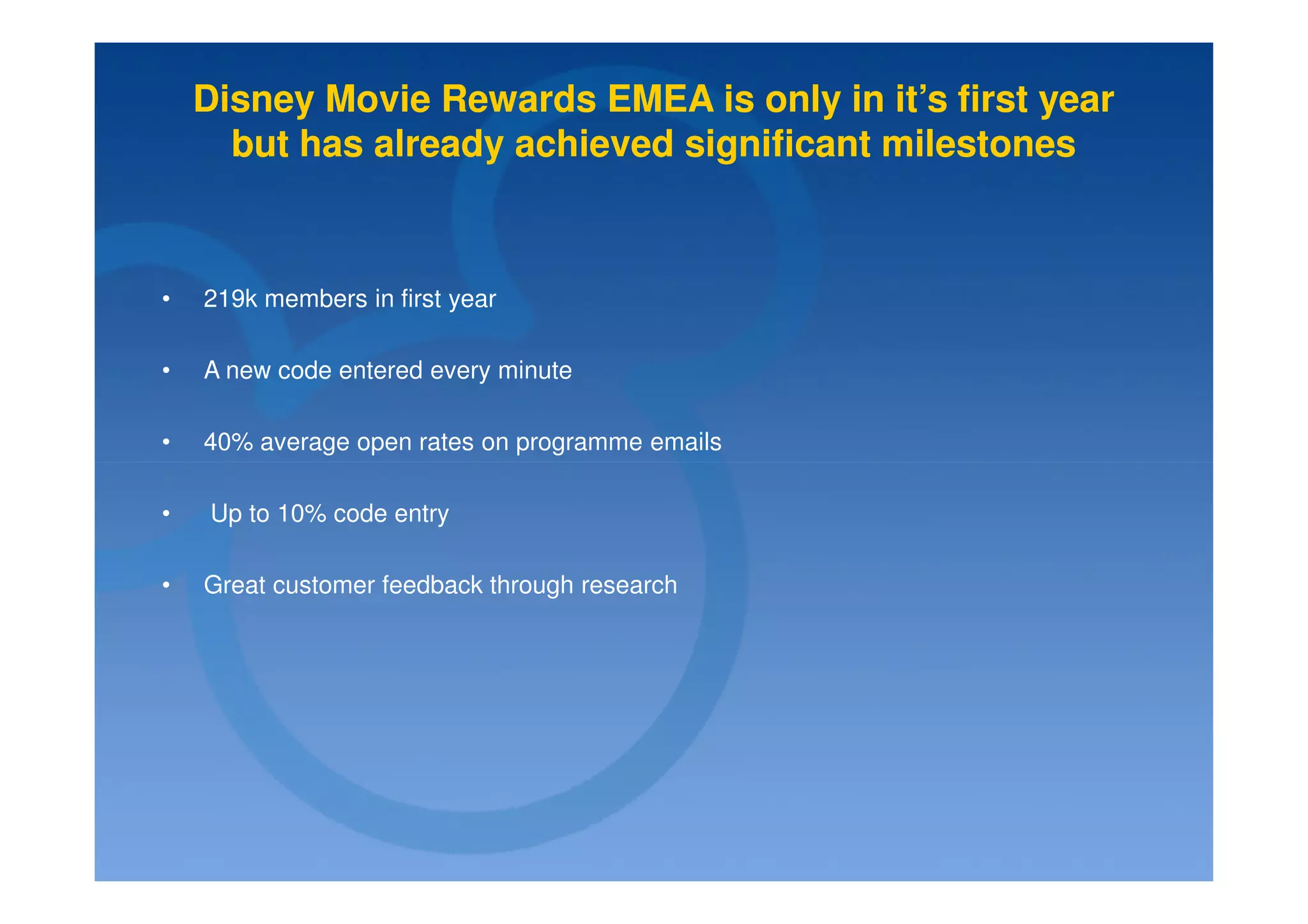 Disney Movie Rewards EMEA is only in it’s first year
      but has already achieved significant milestones



•   219k members in first year

•   A new code entered every minute

•   40% average open rates on programme emails

•   Up to 10% code entry

•   Great customer feedback through research
 