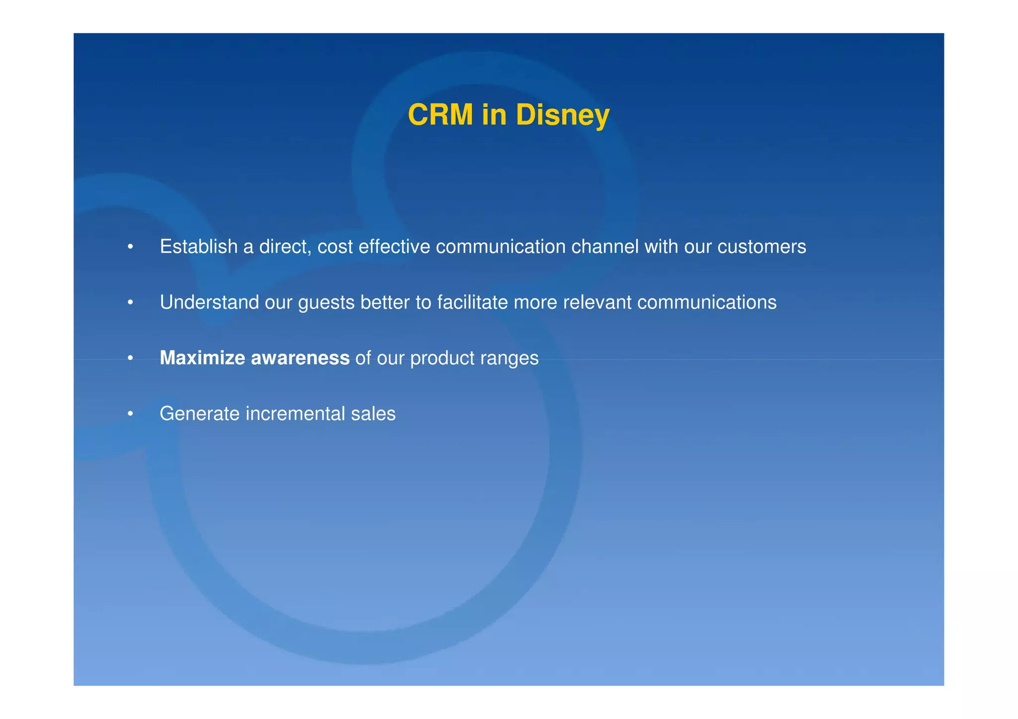 CRM in Disney



•   Establish a direct, cost effective communication channel with our customers

•   Understand our guests better to facilitate more relevant communications

•   Maximize awareness of our product ranges

•   Generate incremental sales
 