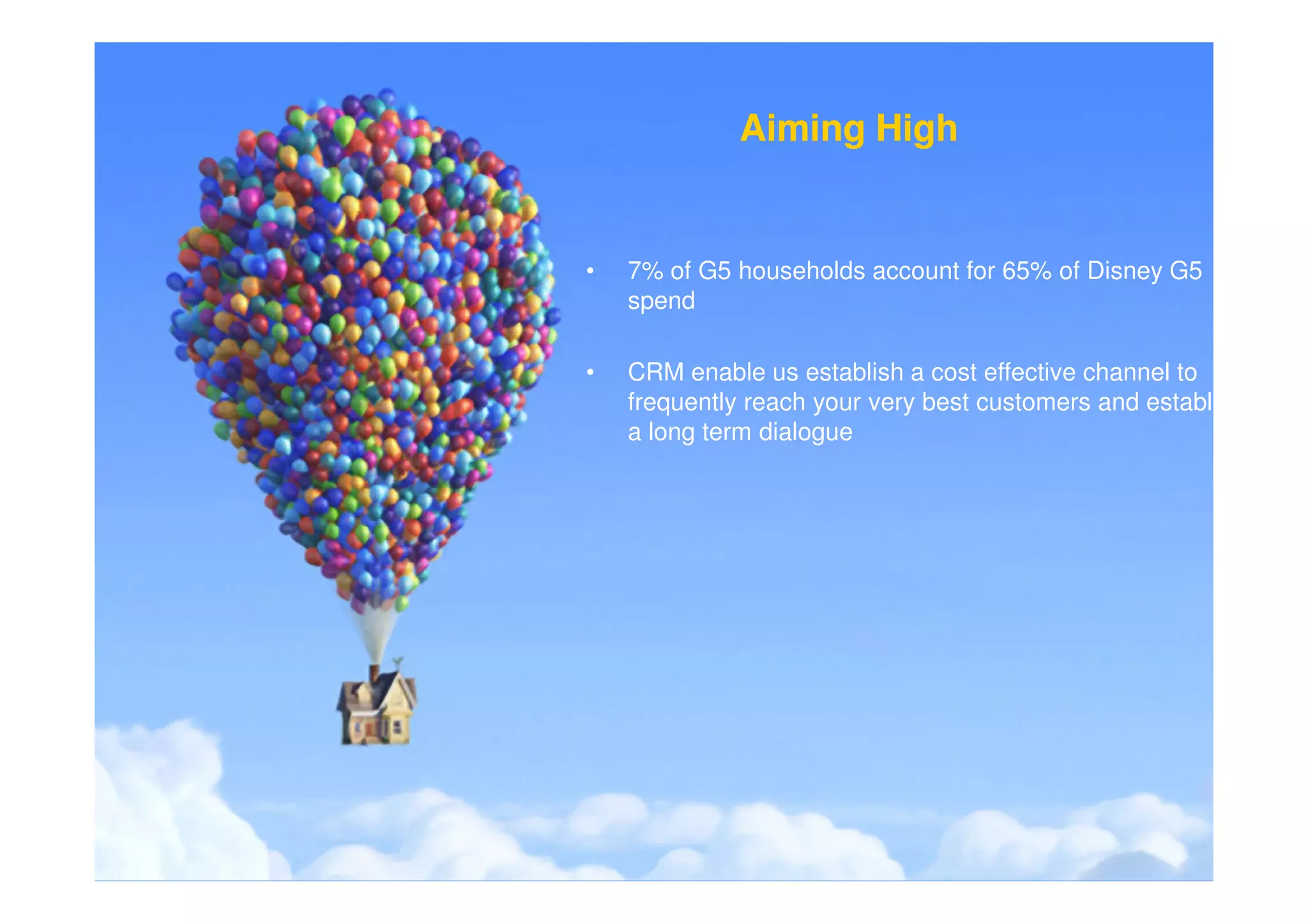 Aiming High


•   7% of G5 households account for 65% of Disney G5
    spend

•   CRM enable us establish a cost effective channel to
    frequently reach your very best customers and establish
    a long term dialogue
 